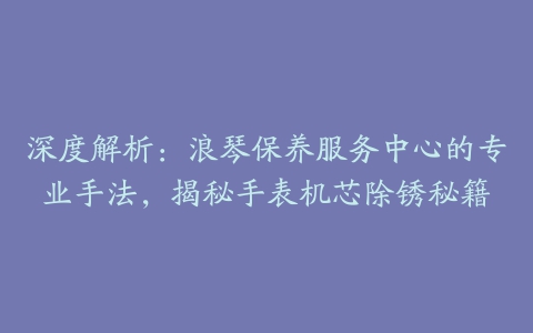 深度解析：浪琴保养服务中心的专业手法，揭秘手表机芯除锈秘籍