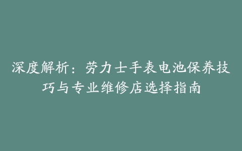 深度解析：劳力士手表电池保养技巧与专业维修店选择指南