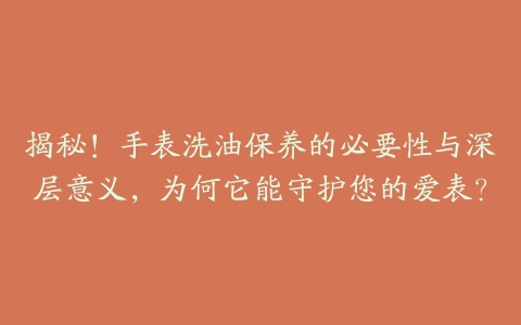 揭秘！手表洗油保养的必要性与深层意义，为何它能守护您的爱表？