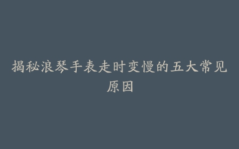 揭秘浪琴手表走时变慢的五大常见原因