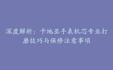 深度解析：卡地亚手表机芯专业打磨技巧与保修注意事项