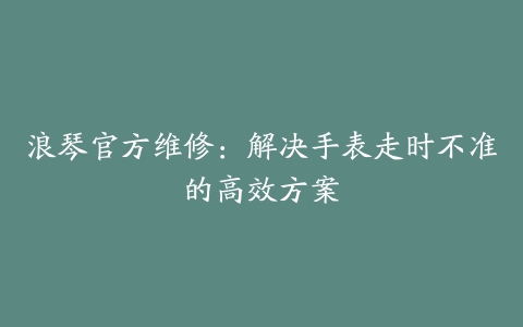 浪琴官方维修：解决手表走时不准的高效方案