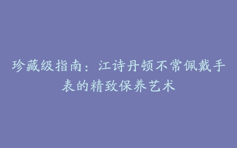 珍藏级指南：江诗丹顿不常佩戴手表的精致保养艺术