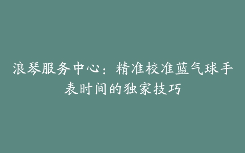 浪琴服务中心：精准校准蓝气球手表时间的独家技巧