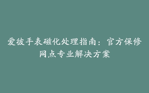 爱彼手表磁化处理指南：官方保修网点专业解决方案