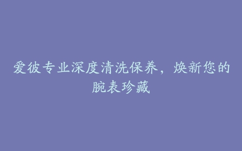 爱彼专业深度清洗保养，焕新您的腕表珍藏