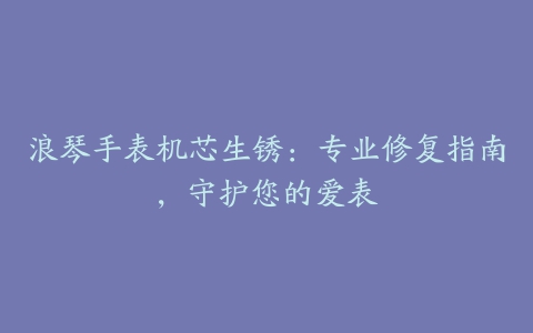 浪琴手表机芯生锈：专业修复指南，守护您的爱表