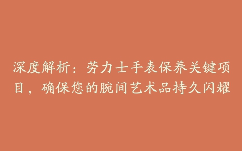 深度解析：劳力士手表保养关键项目，确保您的腕间艺术品持久闪耀