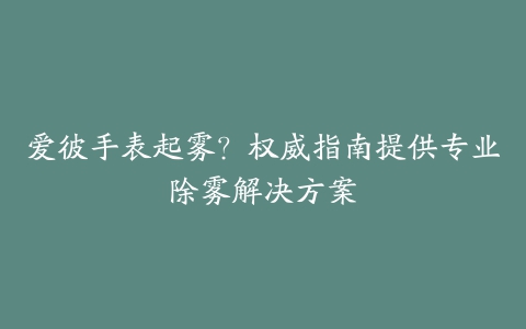 爱彼手表起雾？权威指南提供专业除雾解决方案