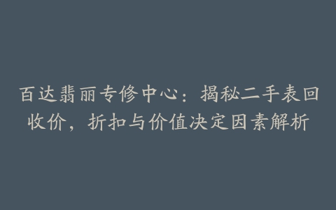 百达翡丽专修中心：揭秘二手表回收价，折扣与价值决定因素解析