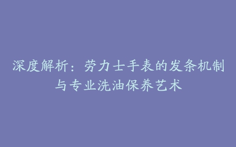 深度解析：劳力士手表的发条机制与专业洗油保养艺术