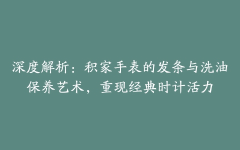 深度解析：积家手表的发条与洗油保养艺术，重现经典时计活力