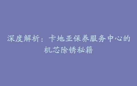 深度解析：卡地亚保养服务中心的机芯除锈秘籍