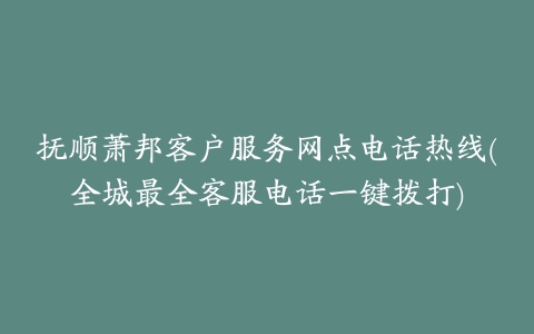 抚顺萧邦客户服务网点电话热线(全城最全客服电话一键拨打)