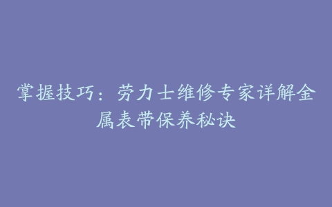 掌握技巧：劳力士维修专家详解金属表带保养秘诀