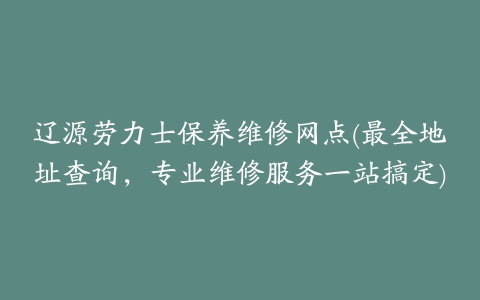 辽源劳力士保养维修网点(最全地址查询，专业维修服务一站搞定)