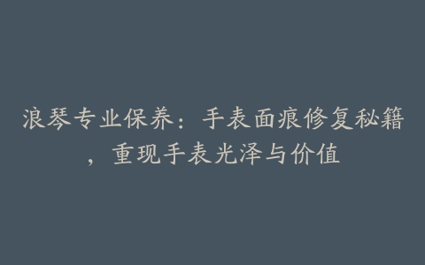 浪琴专业保养：手表面痕修复秘籍，重现手表光泽与价值