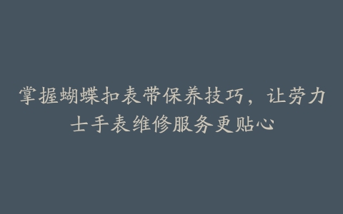 掌握蝴蝶扣表带保养技巧，让劳力士手表维修服务更贴心