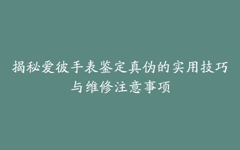 揭秘爱彼手表鉴定真伪的实用技巧与维修注意事项