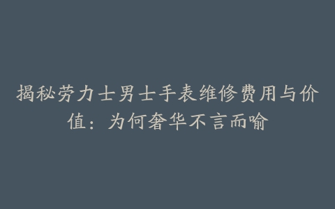 揭秘劳力士男士手表维修费用与价值：为何奢华不言而喻