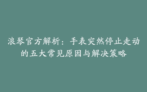 浪琴官方解析：手表突然停止走动的五大常见原因与解决策略