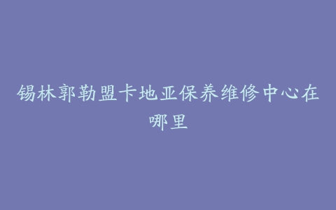 锡林郭勒盟卡地亚保养维修中心在哪里