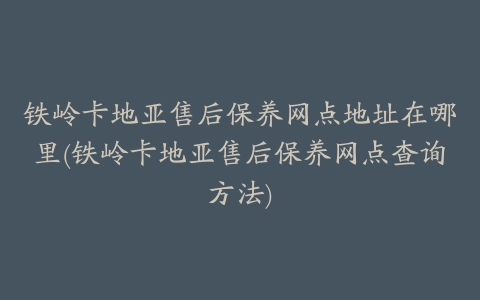 铁岭卡地亚售后保养网点地址在哪里(铁岭卡地亚售后保养网点查询方法)