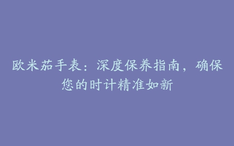 欧米茄手表：深度保养指南，确保您的时计精准如新