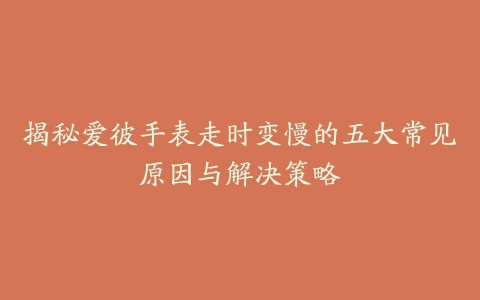 揭秘爱彼手表走时变慢的五大常见原因与解决策略