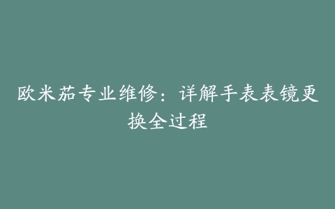 欧米茄专业维修：详解手表表镜更换全过程