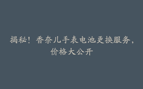 揭秘！香奈儿手表电池更换服务，价格大公开