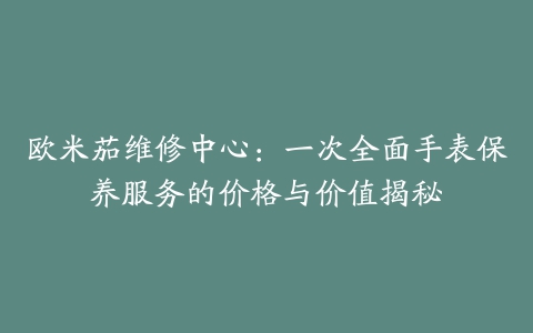 欧米茄维修中心：一次全面手表保养服务的价格与价值揭秘