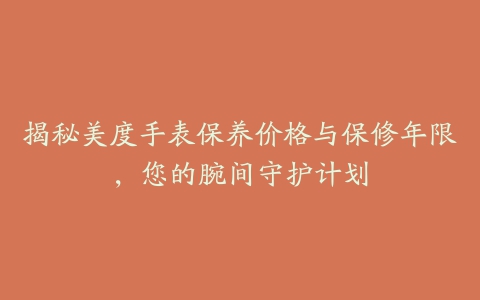 揭秘美度手表保养价格与保修年限，您的腕间守护计划