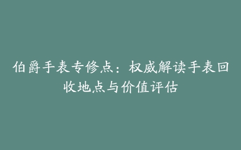 伯爵手表专修点：权威解读手表回收地点与价值评估