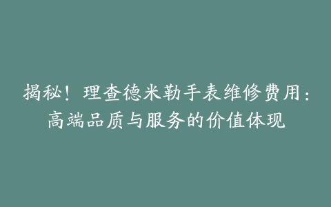 揭秘！理查德米勒手表维修费用：高端品质与服务的价值体现