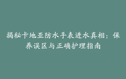 揭秘卡地亚防水手表进水真相：保养误区与正确护理指南