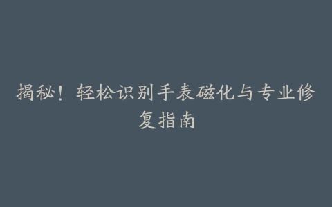 揭秘！轻松识别手表磁化与专业修复指南