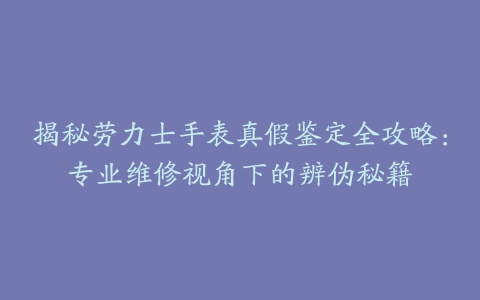 揭秘劳力士手表真假鉴定全攻略：专业维修视角下的辨伪秘籍