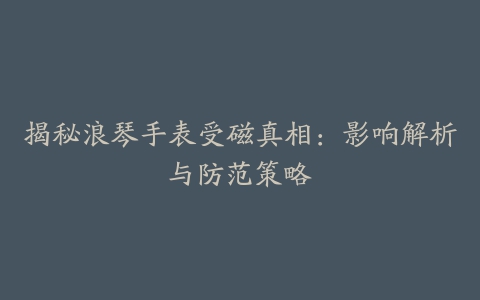 揭秘浪琴手表受磁真相：影响解析与防范策略