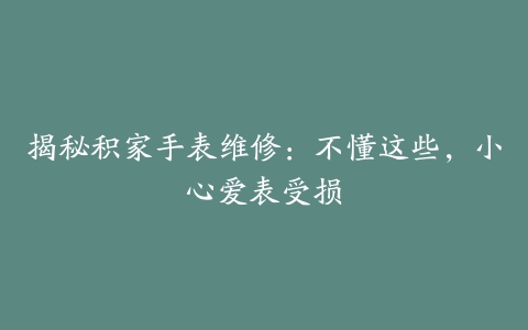 揭秘积家手表维修：不懂这些，小心爱表受损