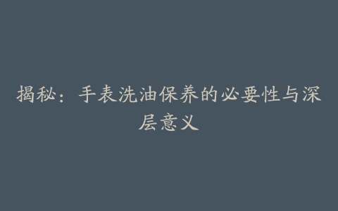 揭秘：手表洗油保养的必要性与深层意义