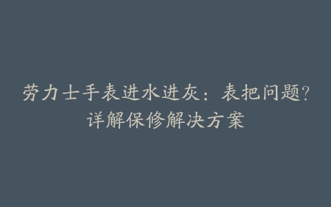 劳力士手表进水进灰：表把问题？详解保修解决方案