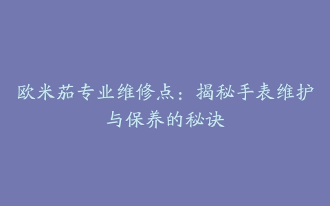 欧米茄专业维修点：揭秘手表维护与保养的秘诀