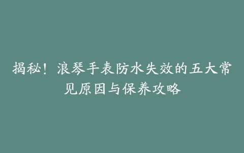 揭秘！浪琴手表防水失效的五大常见原因与保养攻略