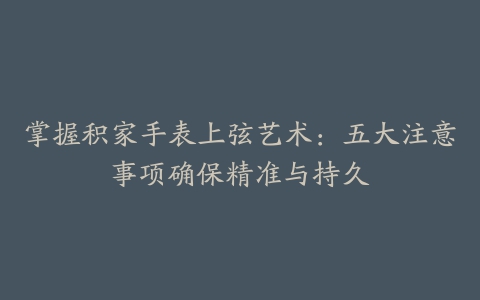 掌握积家手表上弦艺术：五大注意事项确保精准与持久