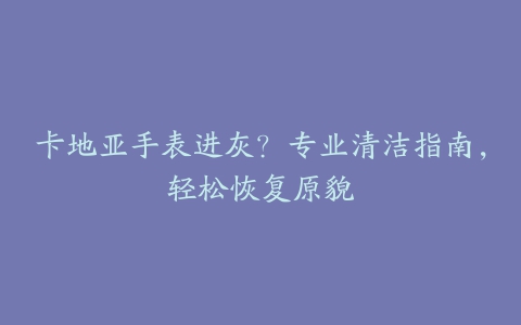 卡地亚手表进灰？专业清洁指南，轻松恢复原貌