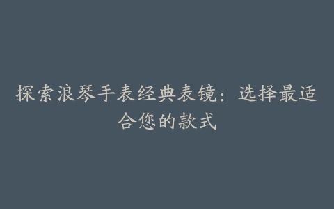 探索浪琴手表经典表镜：选择最适合您的款式