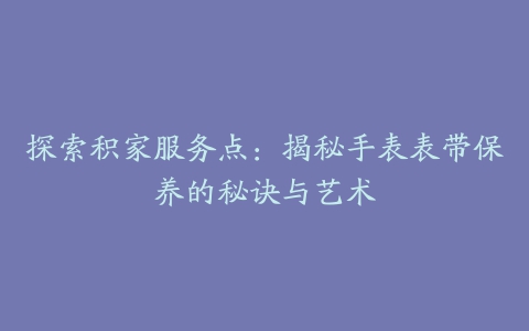 探索积家服务点：揭秘手表表带保养的秘诀与艺术