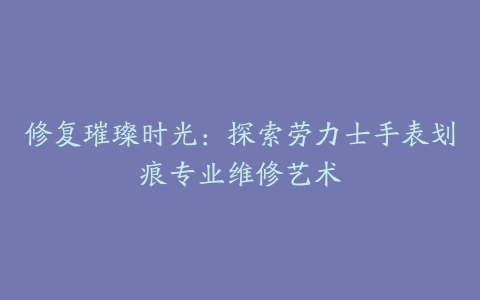 修复璀璨时光：探索劳力士手表划痕专业维修艺术