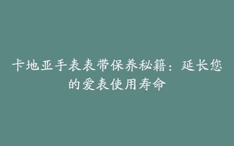 卡地亚手表表带保养秘籍：延长您的爱表使用寿命